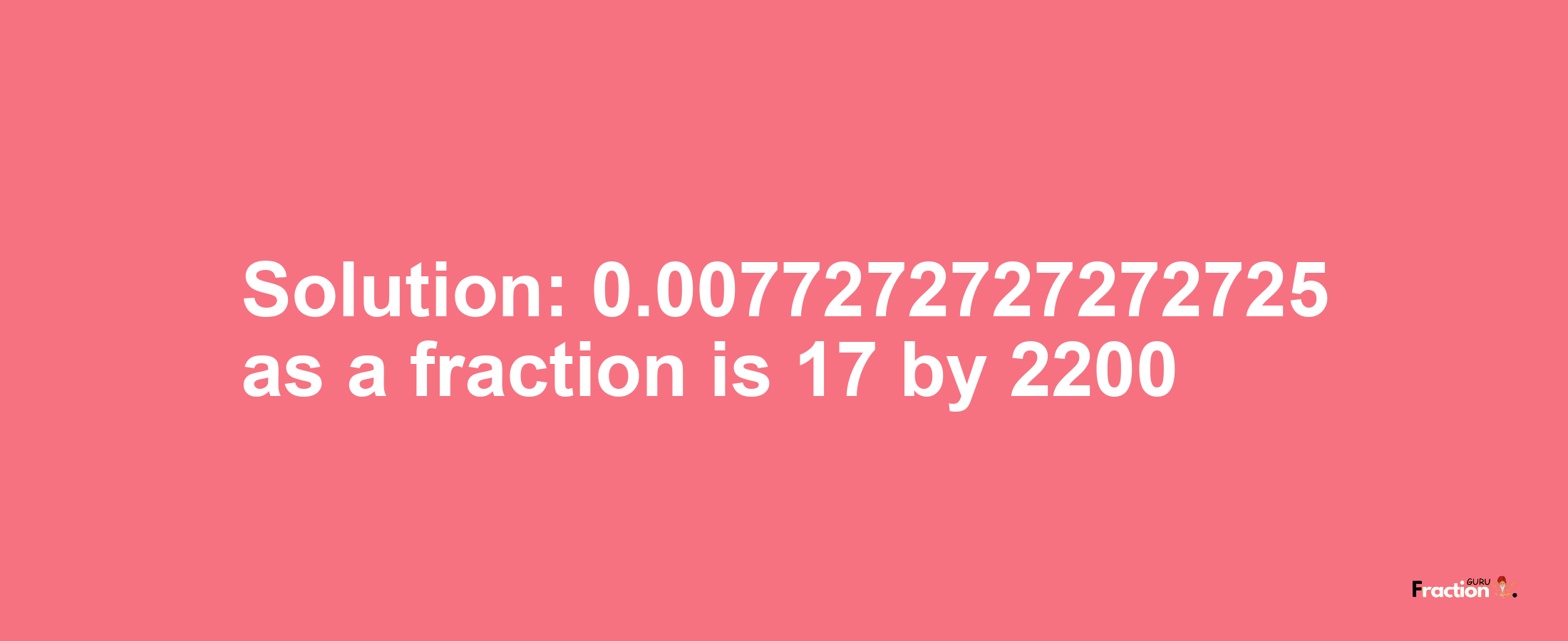 Solution:0.0077272727272725 as a fraction is 17/2200